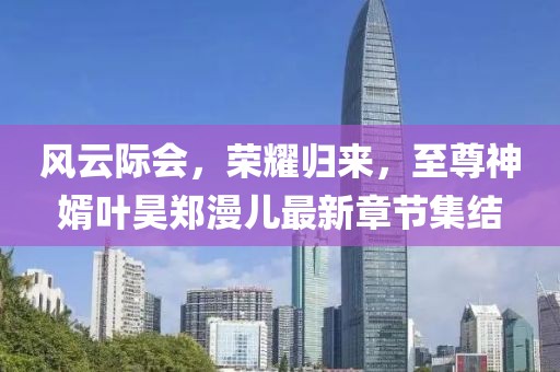 風云際會，榮耀歸來，至尊神婿葉昊鄭漫兒最新章節(jié)集結(jié)