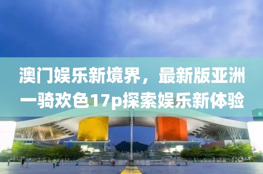 澳門娛樂新境界，最新版亞洲一騎歡色17p探索娛樂新體驗(yàn)