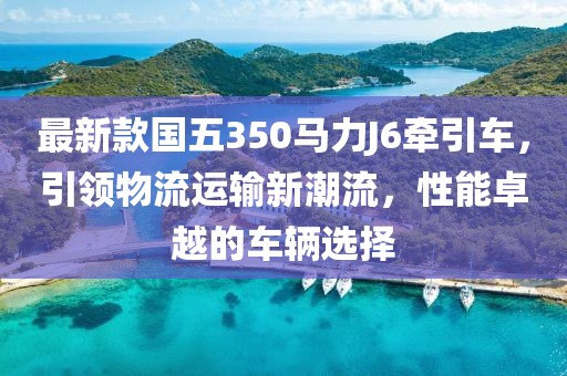 最新款國五350馬力J6牽引車，引領(lǐng)物流運(yùn)輸新潮流，性能卓越的車輛選擇