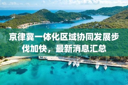京律冀一體化區(qū)域協(xié)同發(fā)展步伐加快，最新消息匯總