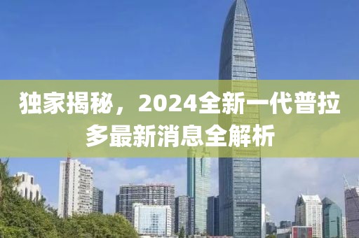 獨(dú)家揭秘，2024全新一代普拉多最新消息全解析