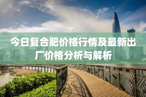 今日復(fù)合肥價(jià)格行情及最新出廠(chǎng)價(jià)格分析與解析
