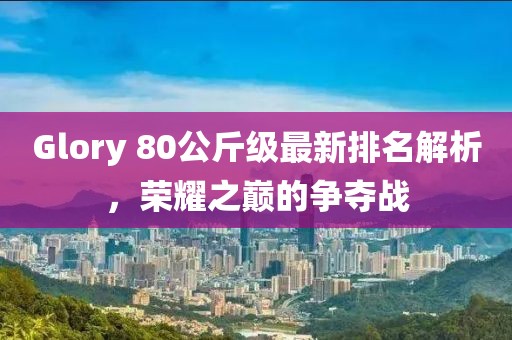 Glory 80公斤級最新排名解析，榮耀之巔的爭奪戰(zhàn)