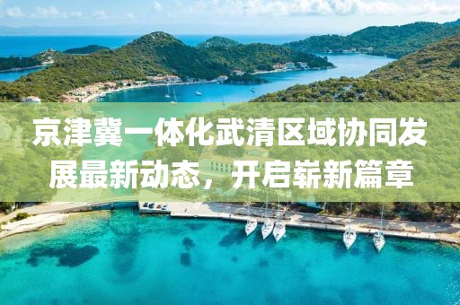 京津冀一體化武清區(qū)域協(xié)同發(fā)展最新動(dòng)態(tài)，開啟嶄新篇章
