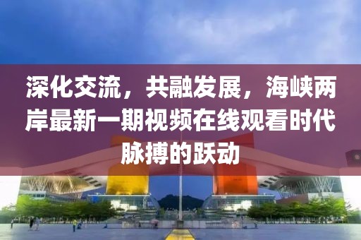 深化交流，共融發(fā)展，海峽兩岸最新一期視頻在線觀看時(shí)代脈搏的躍動