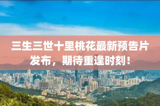 三生三世十里桃花最新預(yù)告片發(fā)布，期待重逢時刻！
