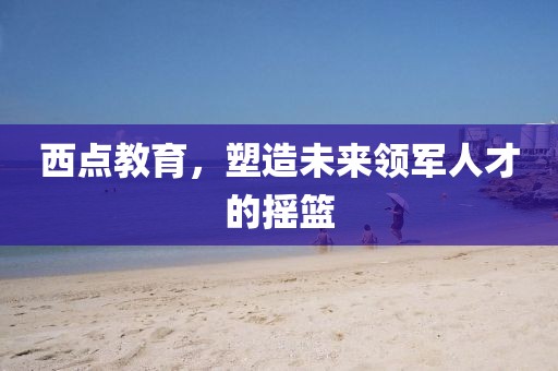 西點教育，塑造未來領(lǐng)軍人才的搖籃