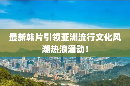最新韓片引領(lǐng)亞洲流行文化風(fēng)潮熱浪涌動！