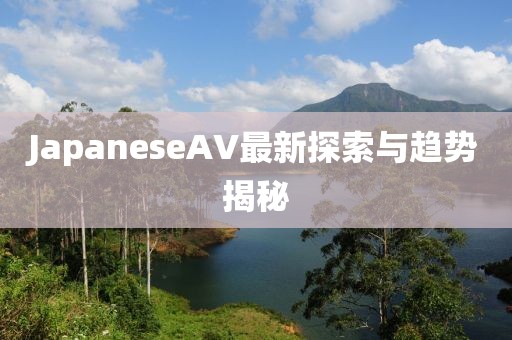 JapaneseAV最新探索與趨勢(shì)揭秘