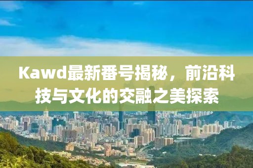 Kawd最新番號(hào)揭秘，前沿科技與文化的交融之美探索