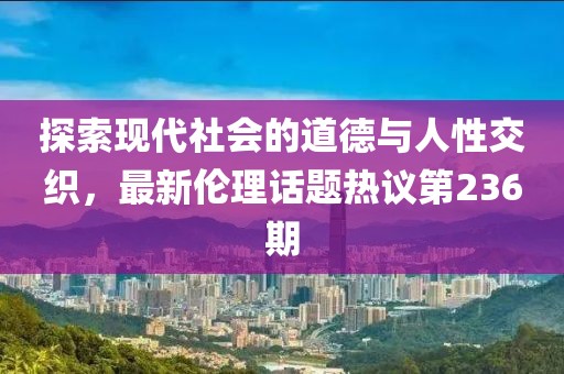 探索現(xiàn)代社會的道德與人性交織，最新倫理話題熱議第236期