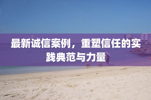 最新誠(chéng)信案例，重塑信任的實(shí)踐典范與力量
