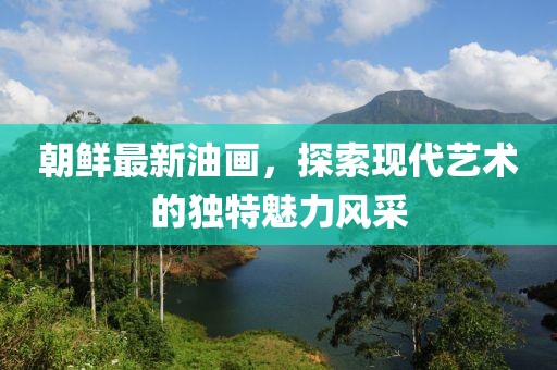 朝鮮最新油畫，探索現(xiàn)代藝術(shù)的獨(dú)特魅力風(fēng)采
