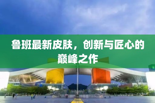 魯班最新皮膚，創(chuàng)新與匠心的巔峰之作