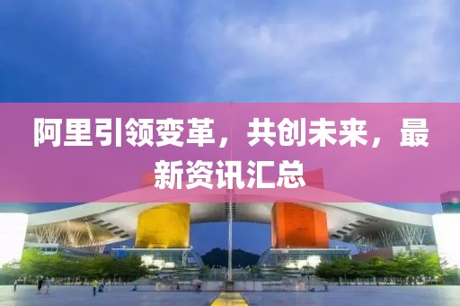 阿里引領(lǐng)變革，共創(chuàng)未來，最新資訊匯總