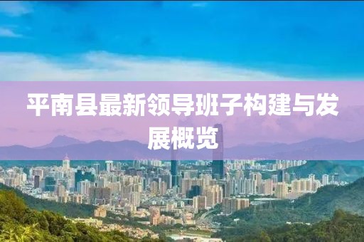 平南縣最新領(lǐng)導(dǎo)班子構(gòu)建與發(fā)展概覽