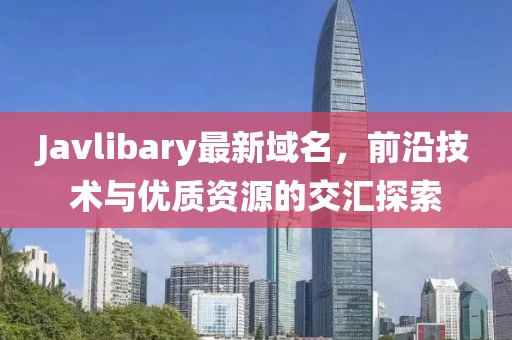 Javlibary最新域名，前沿技術與優(yōu)質資源的交匯探索