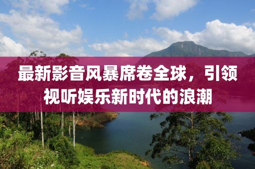 最新影音風(fēng)暴席卷全球，引領(lǐng)視聽娛樂新時(shí)代的浪潮