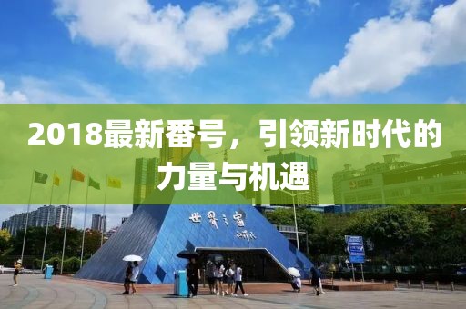 2018最新番號(hào)，引領(lǐng)新時(shí)代的力量與機(jī)遇