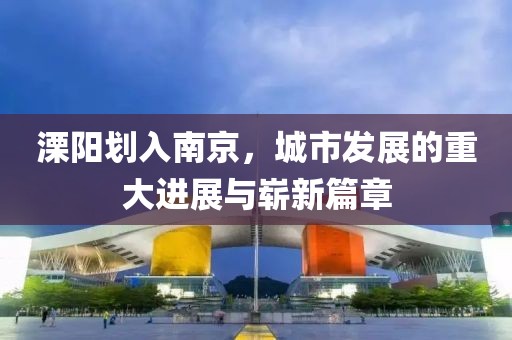 溧陽劃入南京，城市發(fā)展的重大進(jìn)展與嶄新篇章