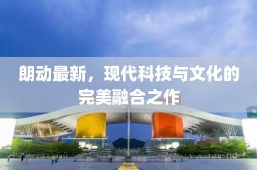 朗動(dòng)最新，現(xiàn)代科技與文化的完美融合之作