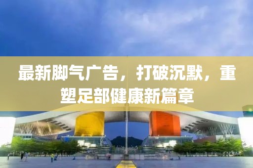最新腳氣廣告，打破沉默，重塑足部健康新篇章