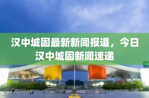 漢中城固最新新聞報(bào)道，今日漢中城固新聞速遞