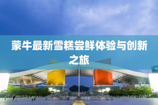 蒙牛最新雪糕嘗鮮體驗(yàn)與創(chuàng)新之旅