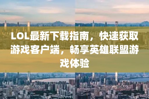 LOL最新下載指南，快速獲取游戲客戶端，暢享英雄聯(lián)盟游戲體驗