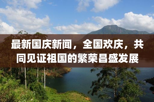 最新國慶新聞，全國歡慶，共同見證祖國的繁榮昌盛發(fā)展