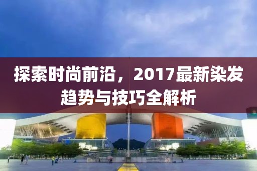 探索時尚前沿，2017最新染發(fā)趨勢與技巧全解析