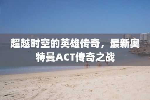 超越時(shí)空的英雄傳奇，最新奧特曼ACT傳奇之戰(zhàn)