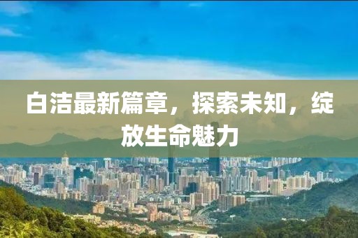 白潔最新篇章，探索未知，綻放生命魅力