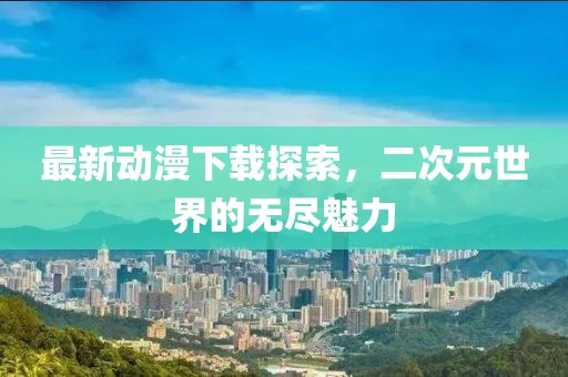 最新動漫下載探索，二次元世界的無盡魅力
