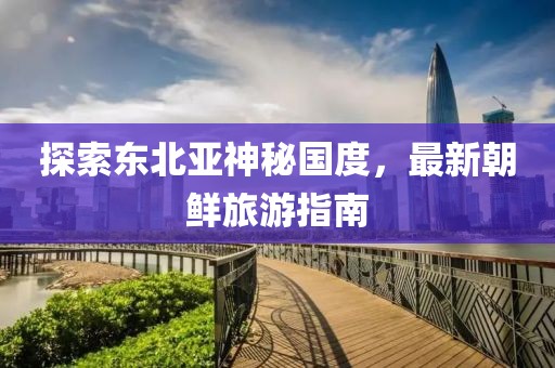 探索東北亞神秘國度，最新朝鮮旅游指南