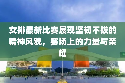 女排最新比賽展現(xiàn)堅(jiān)韌不拔的精神風(fēng)貌，賽場(chǎng)上的力量與榮耀