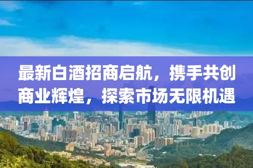 最新白酒招商啟航，攜手共創(chuàng)商業(yè)輝煌，探索市場無限機遇