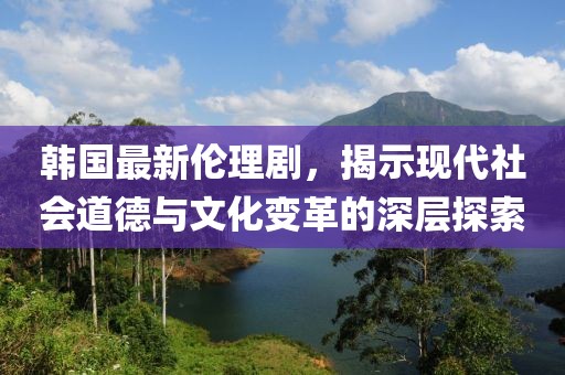 韓國最新倫理劇，揭示現(xiàn)代社會(huì)道德與文化變革的深層探索