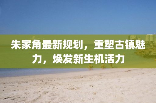 朱家角最新規(guī)劃，重塑古鎮(zhèn)魅力，煥發(fā)新生機(jī)活力