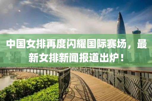 中國女排再度閃耀國際賽場，最新女排新聞報道出爐！