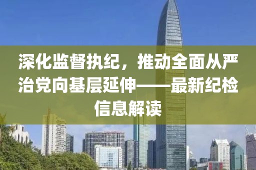 深化監(jiān)督執(zhí)紀，推動全面從嚴治黨向基層延伸——最新紀檢信息解讀