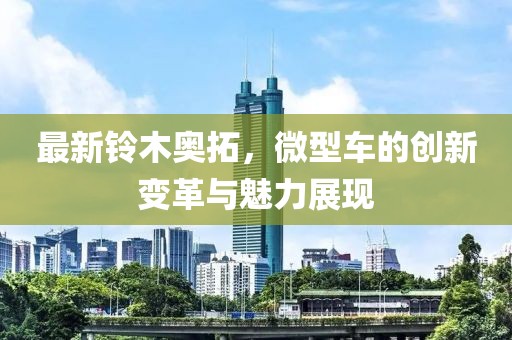 最新鈴木奧拓，微型車的創(chuàng)新變革與魅力展現(xiàn)