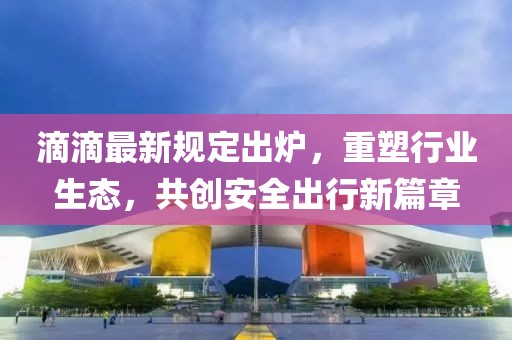 滴滴最新規(guī)定出爐，重塑行業(yè)生態(tài)，共創(chuàng)安全出行新篇章