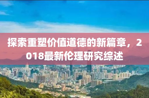 探索重塑價(jià)值道德的新篇章，2018最新倫理研究綜述