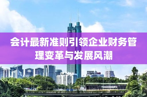 會(huì)計(jì)最新準(zhǔn)則引領(lǐng)企業(yè)財(cái)務(wù)管理變革與發(fā)展風(fēng)潮