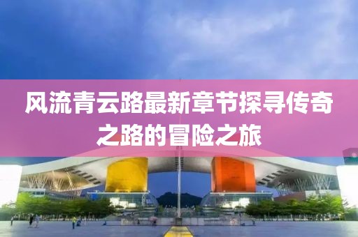 風流青云路最新章節(jié)探尋傳奇之路的冒險之旅