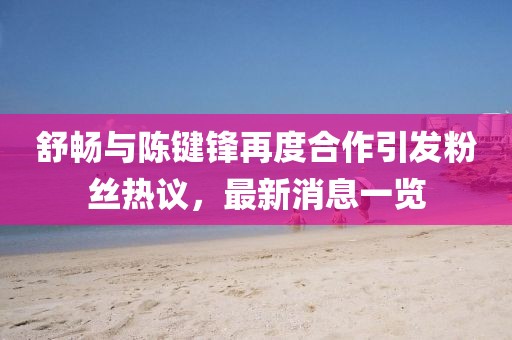 舒暢與陳鍵鋒再度合作引發(fā)粉絲熱議，最新消息一覽