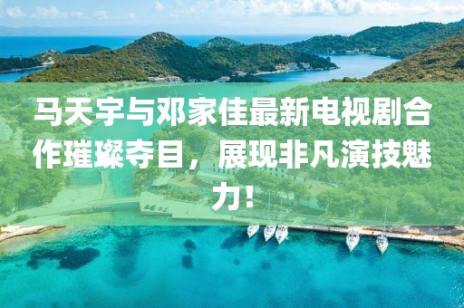 馬天宇與鄧家佳最新電視劇合作璀璨奪目，展現(xiàn)非凡演技魅力！