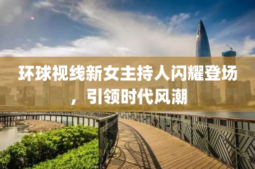 環(huán)球視線新女主持人閃耀登場，引領時代風潮