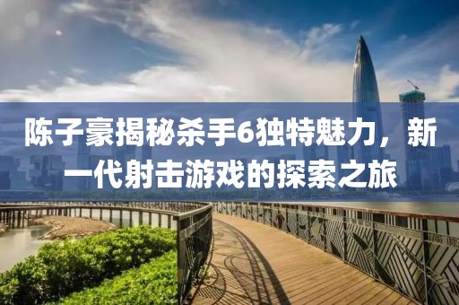 陳子豪揭秘殺手6獨(dú)特魅力，新一代射擊游戲的探索之旅